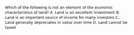 Which of the following is not an element of the economic characteristics of land? A. Land is an excellent investment B. Land is an important source of income for many investors C. Land generally depreciates in value over time D. Land cannot be taxed