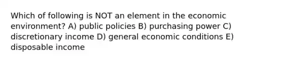 Which of following is NOT an element in the economic environment? A) public policies B) purchasing power C) discretionary income D) general economic conditions E) disposable income