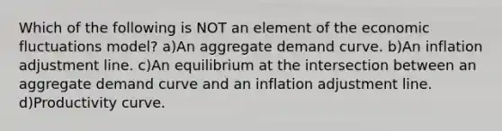 Which of the following is NOT an element of the economic fluctuations model? a)An aggregate demand curve. b)An inflation adjustment line. c)An equilibrium at the intersection between an aggregate demand curve and an inflation adjustment line. d)Productivity curve.