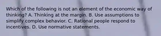 Which of the following is not an element of the economic way of​ thinking? A. Thinking at the margin. B. Use assumptions to simplify complex behavior. C. Rational people respond to incentives. D. Use normative statements.