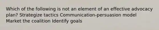 Which of the following is not an element of an effective advocacy plan? Strategize tactics Communication-persuasion model Market the coalition Identify goals