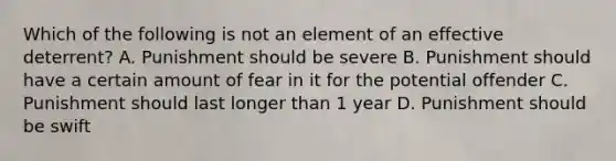 Which of the following is not an element of an effective deterrent? A. Punishment should be severe B. Punishment should have a certain amount of fear in it for the potential offender C. Punishment should last longer than 1 year D. Punishment should be swift