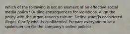 Which of the following is not an element of an effective social media policy? Outline consequences for violations. Align the policy with the organization's culture. Define what is considered illegal. Clarify what is confidential. Prepare everyone to be a spokesperson for the company's online policies.