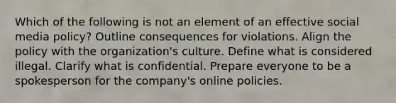 Which of the following is not an element of an effective social media policy? Outline consequences for violations. Align the policy with the organization's culture. Define what is considered illegal. Clarify what is confidential. Prepare everyone to be a spokesperson for the company's online policies.