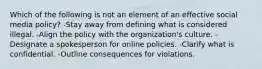 Which of the following is not an element of an effective social media policy? -Stay away from defining what is considered illegal. -Align the policy with the organization's culture. -Designate a spokesperson for online policies. -Clarify what is confidential. -Outline consequences for violations.