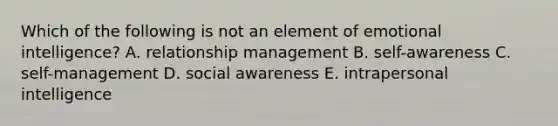 Which of the following is not an element of emotional intelligence? A. relationship management B. self-awareness C. self-management D. social awareness E. intrapersonal intelligence