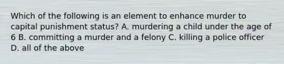 Which of the following is an element to enhance murder to capital punishment status? A. murdering a child under the age of 6 B. committing a murder and a felony C. killing a police officer D. all of the above