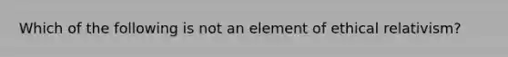 Which of the following is not an element of ethical relativism?