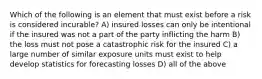 Which of the following is an element that must exist before a risk is considered incurable? A) insured losses can only be intentional if the insured was not a part of the party inflicting the harm B) the loss must not pose a catastrophic risk for the insured C) a large number of similar exposure units must exist to help develop statistics for forecasting losses D) all of the above