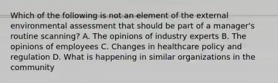 Which of the following is not an element of the external environmental assessment that should be part of a manager's routine scanning? A. The opinions of industry experts B. The opinions of employees C. Changes in healthcare policy and regulation D. What is happening in similar organizations in the community