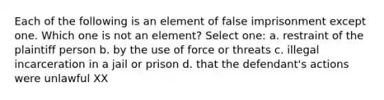 Each of the following is an element of false imprisonment except one. Which one is not an element? Select one: a. restraint of the plaintiff person b. by the use of force or threats c. illegal incarceration in a jail or prison d. that the defendant's actions were unlawful XX