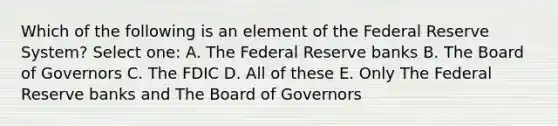 Which of the following is an element of the Federal Reserve System? Select one: A. The Federal Reserve banks B. The Board of Governors C. The FDIC D. All of these E. Only The Federal Reserve banks and The Board of Governors