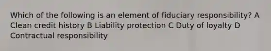 Which of the following is an element of fiduciary responsibility? A Clean credit history B Liability protection C Duty of loyalty D Contractual responsibility