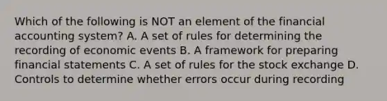 Which of the following is NOT an element of the financial accounting system? A. A set of rules for determining the recording of economic events B. A framework for preparing financial statements C. A set of rules for the stock exchange D. Controls to determine whether errors occur during recording