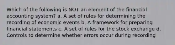 Which of the following is NOT an element of the financial accounting system? a. A set of rules for determining the recording of economic events b. A framework for preparing financial statements c. A set of rules for the stock exchange d. Controls to determine whether errors occur during recording