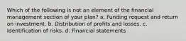 Which of the following is not an element of the financial management section of your plan? a. Funding request and return on investment. b. Distribution of profits and losses. c. Identification of risks. d. Financial statements