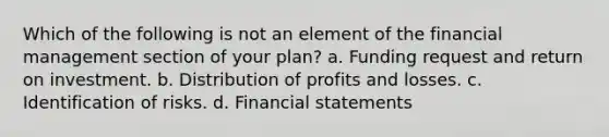 Which of the following is not an element of the financial management section of your plan? a. Funding request and return on investment. b. Distribution of profits and losses. c. Identification of risks. d. Financial statements