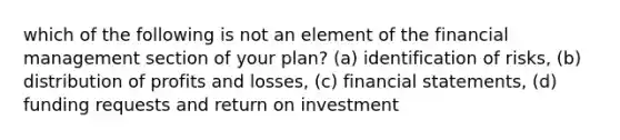 which of the following is not an element of the financial management section of your plan? (a) identification of risks, (b) distribution of profits and losses, (c) <a href='https://www.questionai.com/knowledge/kFBJaQCz4b-financial-statements' class='anchor-knowledge'>financial statements</a>, (d) funding requests and return on investment