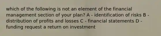 which of the following is not an element of the financial management section of your plan? A - identification of risks B - distribution of profits and losses C - financial statements D - funding request a return on investment