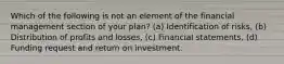 Which of the following is not an element of the financial management section of your plan? (a) Identification of risks, (b) Distribution of profits and losses, (c) Financial statements, (d) Funding request and return on investment.