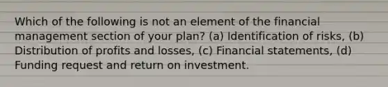 Which of the following is not an element of the financial management section of your plan? (a) Identification of risks, (b) Distribution of profits and losses, (c) Financial statements, (d) Funding request and return on investment.