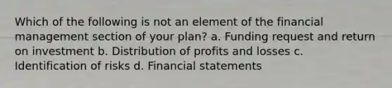 Which of the following is not an element of the financial management section of your plan? a. Funding request and return on investment b. Distribution of profits and losses c. Identification of risks d. Financial statements