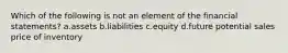 Which of the following is not an element of the financial statements? a.assets b.liabilities c.equity d.future potential sales price of inventory