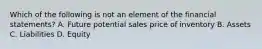 Which of the following is not an element of the financial statements? A. Future potential sales price of inventory B. Assets C. Liabilities D. Equity