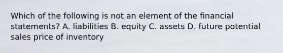 Which of the following is not an element of the financial statements? A. liabilities B. equity C. assets D. future potential sales price of inventory