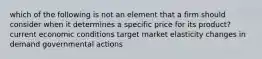 which of the following is not an element that a firm should consider when it determines a specific price for its product? current economic conditions target market elasticity changes in demand governmental actions