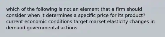 which of the following is not an element that a firm should consider when it determines a specific price for its product? current economic conditions target market elasticity changes in demand governmental actions