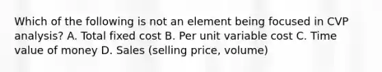 Which of the following is not an element being focused in CVP analysis? A. Total fixed cost B. Per unit variable cost C. Time value of money D. Sales (selling price, volume)