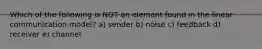 Which of the following is NOT an element found in the linear communication model? a) sender b) noise c) feedback d) receiver e) channel