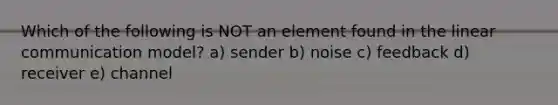 Which of the following is NOT an element found in the linear communication model? a) sender b) noise c) feedback d) receiver e) channel