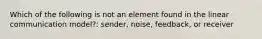 Which of the following is not an element found in the linear communication model?: sender, noise, feedback, or receiver