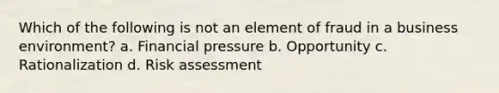 Which of the following is not an element of fraud in a business environment? a. Financial pressure b. Opportunity c. Rationalization d. Risk assessment