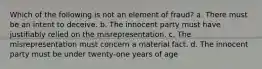 Which of the following is not an element of fraud? a. There must be an intent to deceive. b. The innocent party must have justifiably relied on the misrepresentation. c. The misrepresentation must concern a material fact. d. The innocent party must be under twenty-one years of age