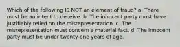 Which of the following IS NOT an element of fraud? a. There must be an intent to deceive. b. The innocent party must have justifiably relied on the misrepresentation. c. The misrepresentation must concern a material fact. d. The innocent party must be under twenty-one years of age.