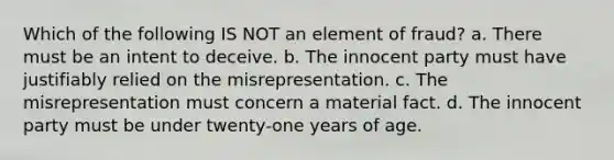 Which of the following IS NOT an element of fraud? a. There must be an intent to deceive. b. The innocent party must have justifiably relied on the misrepresentation. c. The misrepresentation must concern a material fact. d. The innocent party must be under twenty-one years of age.