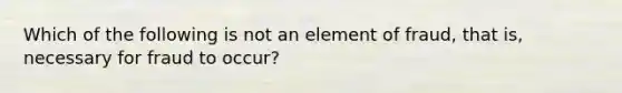 Which of the following is not an element of fraud, that is, necessary for fraud to occur?