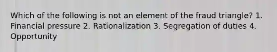 Which of the following is not an element of the fraud triangle? 1. Financial pressure 2. Rationalization 3. Segregation of duties 4. Opportunity