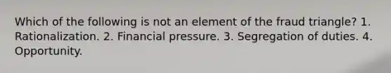 Which of the following is not an element of the fraud triangle? 1. Rationalization. 2. Financial pressure. 3. Segregation of duties. 4. Opportunity.