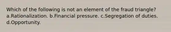 Which of the following is not an element of the fraud triangle? a.Rationalization. b.Financial pressure. c.Segregation of duties. d.Opportunity.