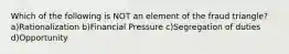 Which of the following is NOT an element of the fraud triangle? a)Rationalization b)Financial Pressure c)Segregation of duties d)Opportunity