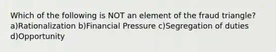 Which of the following is NOT an element of the fraud triangle? a)Rationalization b)Financial Pressure c)Segregation of duties d)Opportunity