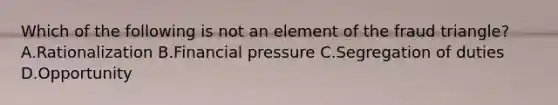 Which of the following is not an element of the fraud triangle? A.Rationalization B.Financial pressure C.Segregation of duties D.Opportunity