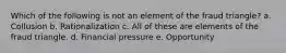 Which of the following is not an element of the fraud triangle? a. Collusion b. Rationalization c. All of these are elements of the fraud triangle. d. Financial pressure e. Opportunity