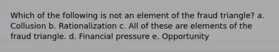 Which of the following is not an element of the fraud triangle? a. Collusion b. Rationalization c. All of these are elements of the fraud triangle. d. Financial pressure e. Opportunity