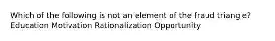 Which of the following is not an element of the fraud triangle? Education Motivation Rationalization Opportunity