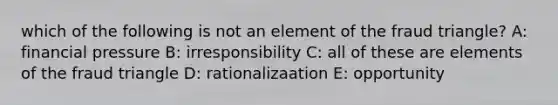 which of the following is not an element of the fraud triangle? A: financial pressure B: irresponsibility C: all of these are elements of the fraud triangle D: rationalizaation E: opportunity